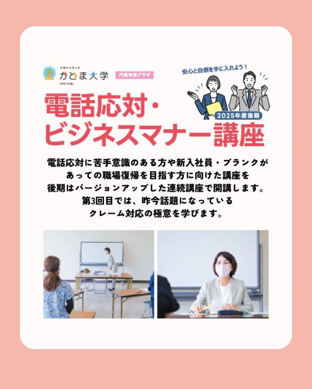 「今さら聞けない」を、ここで解消しませんか？
電話応対・ビジネスマナー講座〈2025年度後期〉📞

「電話がちょっと苦手…」
「社会人マナー、実はあやふやかも？」
そんな方に向けた、実践的で学びやすい連続講座です。

後期は内容をさらにブラッシュアップ。
最終回では、今注目されているクレーム対応のコツも学びます。
新入社員の方はもちろん、ブランク明けの職場復帰にもおすすめです。
講師は、国家資格キャリアコンサルタントでもある安田良子先生。
基礎から丁寧に、すぐに使える内容をお届けします✨

■日程
1/19(月) 電話応対講座
2/9(月) ビジネスマナー講座
3/9(月) クレーム対応講座

■時間：19:00～20:30
■会場：門真市民プラザ
■定員：各回10名（先着順）
■受講料：全3回 3,000円
※1回のみの参加もOK（1回1,000円）

#かどま大学 #電話対応 #ビジネスマナー講座
#門真市民プラザ #市民プラザ